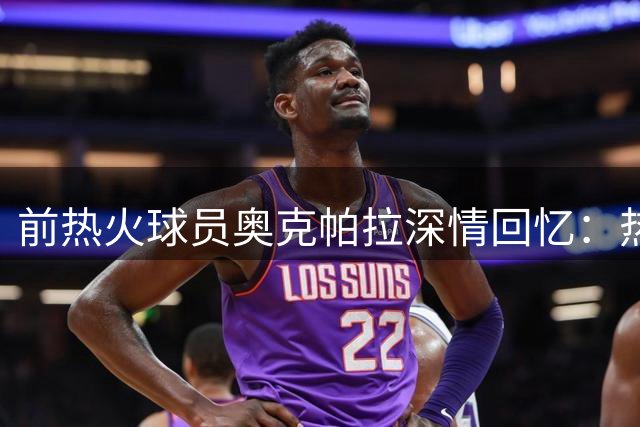 前热火球员奥克帕拉深情回忆：热火文化塑造拼搏精神